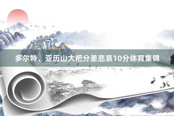 多尔特、亚历山大把分差悲哀10分体育集锦