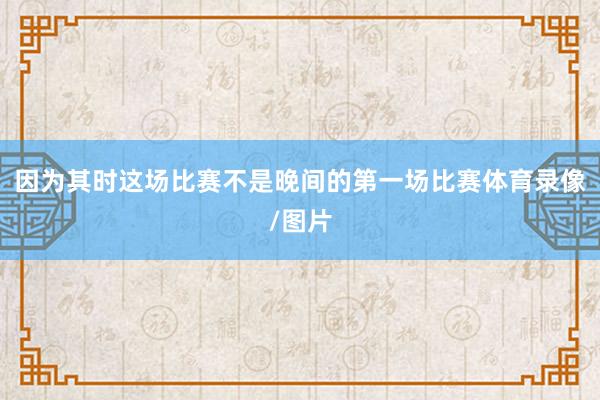 因为其时这场比赛不是晚间的第一场比赛体育录像/图片