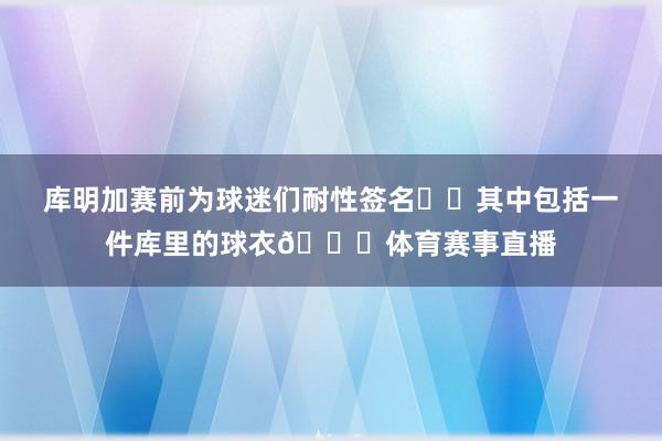 库明加赛前为球迷们耐性签名✍️其中包括一件库里的球衣😁体育赛事直播