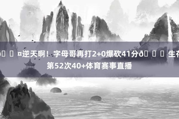 😤逆天啊！字母哥再打2+0爆砍41分💀生存第52次40+体育赛事直播