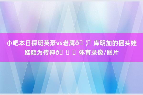 小吧本日探班英豪vs老鹰🦅库明加的摇头娃娃颇为传神😀体育录像/图片