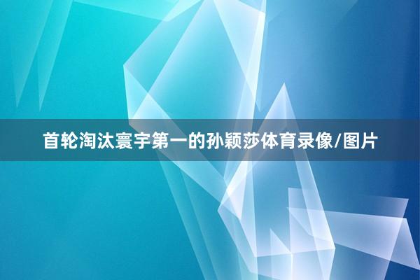 首轮淘汰寰宇第一的孙颖莎体育录像/图片