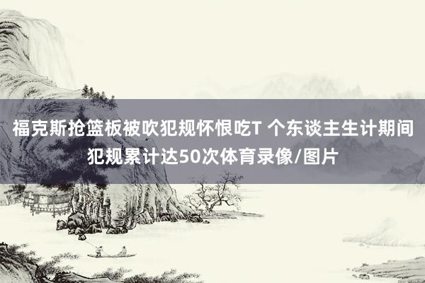 福克斯抢篮板被吹犯规怀恨吃T 个东谈主生计期间犯规累计达50次体育录像/图片