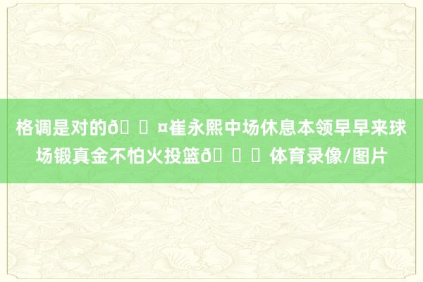 格调是对的😤崔永熙中场休息本领早早来球场锻真金不怕火投篮👏体育录像/图片