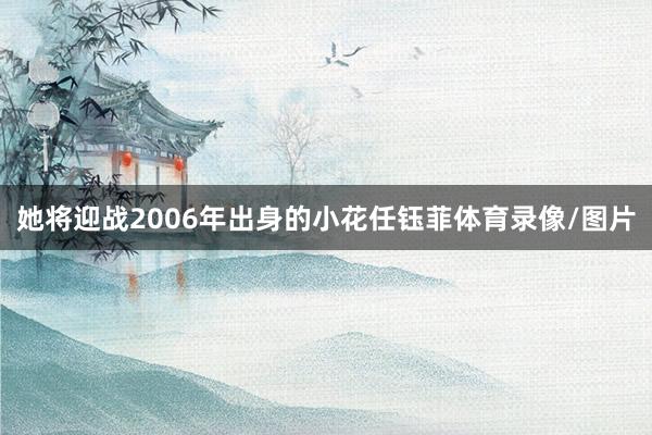 她将迎战2006年出身的小花任钰菲体育录像/图片