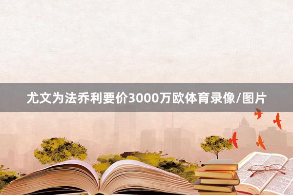 尤文为法乔利要价3000万欧体育录像/图片